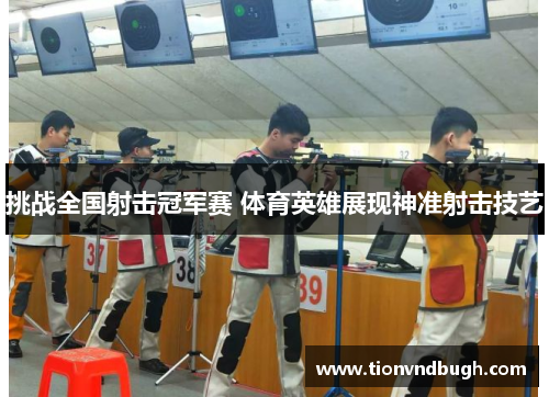 挑战全国射击冠军赛 体育英雄展现神准射击技艺